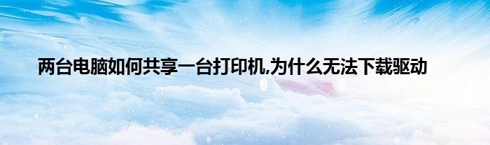 两台电脑如何共享一台打印机,为什么无法下载驱动