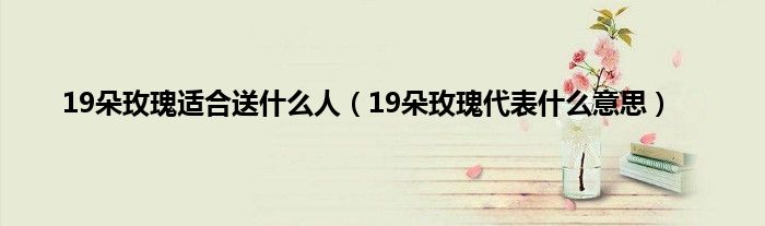 19朵玫瑰适合送什么人（19朵玫瑰代表什么意思）